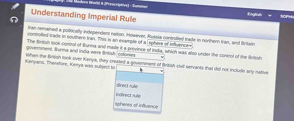 ly! The Modern World A (Prescriptive) - Summer
Understanding Imperial Rule
English SOPHI/
Iran remained a politically independent nation. However, Russia controlled trade in northern Iran, and Britain
controlled trade in southern Iran. This is an example of a sphere of influence₹.
The British took control of Burma and made it a province of India, which was also under the control of the British
government. Burma and India were British colonies
When the British took over Kenya, they created a government of British civil servants that did not include any native
Kenyans. Therefore, Kenya was subject to
direct rule
indirect rule
spheres of influence