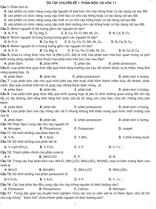 ÔN TẢP CHUYÊN Đề 1. PHÂN BÓN -CĐ HÓA 11
Câu 1. Phân bón là
A. sản phẩm có chức năng cung cấp nguyên tố hóa học cho cây trồng hoặc có tác dụng cải tạo đất.
B. sản phẩm có chức năng cung cấp chất hữu cơ cho cây trồng hoặc có tác dụng cải tạo đất.
C. sản phẩm có chức năng cung cấp chất vô cơ cho cây trồng hoặc có tác dụng cải tạo đất.
D. sản phẩm có chức năng cung cấp chất dinh dưỡng cho cây trồng hoặc có tác dụng cải tạo đất.
Câu 2. Nhóm nguyên tố đa lượng gồm các nguyên tố nào?
A. N, P, K. B. Ca, Mg, S. C. B, Cu, Fe, Cl, Mn, Ni, Zn.... D. N, Ca, B, Cu.
Câu 3. Nhóm nguyên tố trung lượng lượng gồm các nguyên tố nào?
A. N, P, K. B. Ca, Mg, S. C. B, Cu, Fe, Cl, Mn, Ni, Zn.... D. N, Ca, B, Cu.
Câu 4. Nhóm nguyên tố vi lượng lượng gồm các nguyên tố nào?
A. N, P, K. B. Ca, Mq, S. C. B, Cu, Fe, Cl, Mn, Ni, Zn.... D. N, Ca, B, Cu.
Câu 5. Urea có công thức hóa học là (NH_2)_2CO O, đây là một loại phân bón hóa học quan trọng và phố
biến trong nông nghiệp. Urea thuộc loại phân bón hóa học nào sau đây?
A. phân đạm. B. phân NPK. C. phân lân, D. phân potassium.
Câu 6. Loại phân bón qiúp thúc đấy quá trình tăng trưởng của cây, đẻ nhánh khỏe, ra lá nhiều, tăng khả
năng quang hợp...là
A. phân đạm. B. phân lân. C. phân potassium. D. phân bón vi lượng.
Câu 7. Loại phân bón cần cho quá trình kiến tạo nên hoạt chất hình thành mầm hoa, đẻ nhánh, phân
cành, đậu quả và phát triển bộ rễ; giúp cây chống được lạnh, nóng,...là
A. phân đạm. B. phân lân. C. phân kali. D. phân bón vi lượng.
Câu 8. Loại phân bón giúp thúc đẩy quá trình quang hợp; là yếu tố dinh dưỡng quan trọng đối với cây
lấy củ, lấy đường; làm tăng khả năng hút nước của bộ rẻ, tăng sức chịu hạn, chịu rét, chống chịu sâu
bệnh.
A. phân đạm. B. phân lân. C. phân potassium. D. phân bón vi lượng.
Câu 9. Loại phân bón mà cây trồng cần rất ít nhưng không thể thiếu trong quá trình sinh trưởng của
cây là D. phân bón vi lượng.
A. phân đạm. B, phân lân. C. phân potassium.
Câu 10: Phân đạm cung cấp cho cây nguyên tố
A. Nitrogen. B. Phosphorus. C. Potassium. D. copper
Câu 11. Độ dinh dưỡng của phân đạm là
A. % N B. % N_2O_5. C. % NH₃. D. % khối lượng muối,
Câu 12. Độ dinh dưỡng của phân lân là
A. x Ca(H_2PO_4)_2. B. % P_2O_5. C. % P. D. x PO_4^((3-).
Câu 13. Thành phần chính của phân urea là
A. K B. (NH_2))_2CO. C. P. D. N.
Câu 14. Trong các loại phân bón sau: NH_4Cl,(NH_2)_2CO,(NH_4)_2SO_4,NH_4NO_3, loại có hàm lượng đạm cao
nhất là
A. NH_4Cl B. NH_4NO_3 C. (NH_2)_2CO D. (NH_4)_2SO_4
Câu 15. Độ dinh dưỡng của phân potassium là
A. % P_2O_5. B. % K_2O. C. % P. D.% PO_4^(3-).
Câu 16. Các loại phân lân đều cung cấp cho cây trồng nguyên tố dinh dưỡng nào?
A. Potassium B. Phosphorus C. Carbon D. Nitrogen
Câu 17. Trong dân gian lưu truyền kinh nghiệm *mưa rào mà có sấm sét là có thêm đạm, chờ rất tốt
cho cây trồng". "Đạm trời" chứa thành phần nguyên tố dinh dưỡng nào?