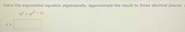 Solve the exponential equation algebraically. Approximate the result to three decimal places.
e^x=e^(x^2)-12
x=□