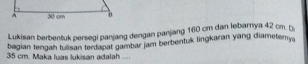 Lukisan berbentuk persegi panjang dengan panjang 160 cm dan lebarnya 42 cm. D 
bagian tengah tulisan terdapat gambar jam berbentuk lingkaran yang diameternya
35 cm. Maka luas lukisan adalah ....