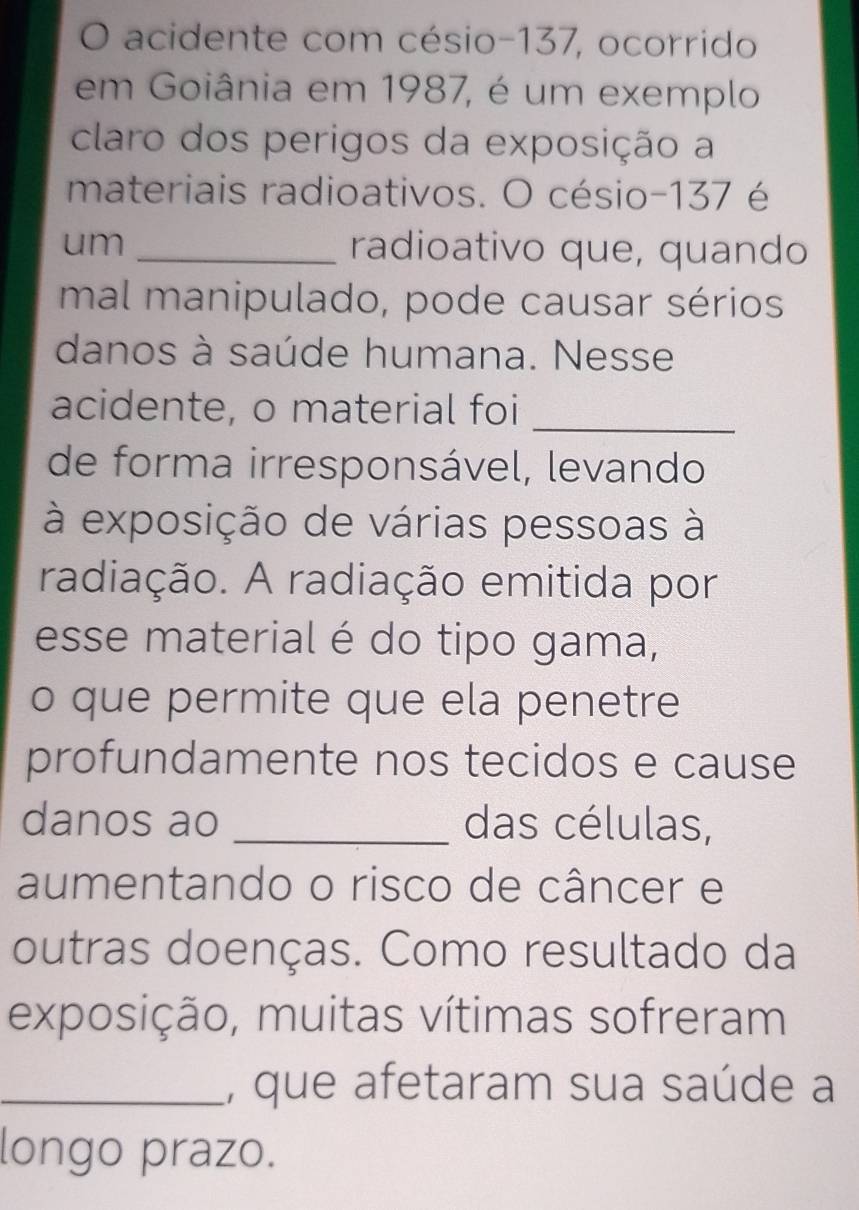 acidente com césio- 137, ocorrido 
em Goiânia em 1987, é um exemplo 
claro dos perigos da exposição a 
materiais radioativos. O césio- 137 é 
um _radioativo que, quando 
mal manipulado, pode causar sérios 
danos à saúde humana. Nesse 
acidente, o material foi 
_ 
de forma irresponsável, levando 
à exposição de várias pessoas à 
radiação. A radiação emitida por 
esse material é do tipo gama, 
o que permite que ela penetre 
profundamente nos tecidos e cause 
danos ao _das células, 
aumentando o risco de câncer e 
outras doenças. Como resultado da 
exposição, muitas vítimas sofreram 
_, que afetaram sua saúde a 
longo prazo.