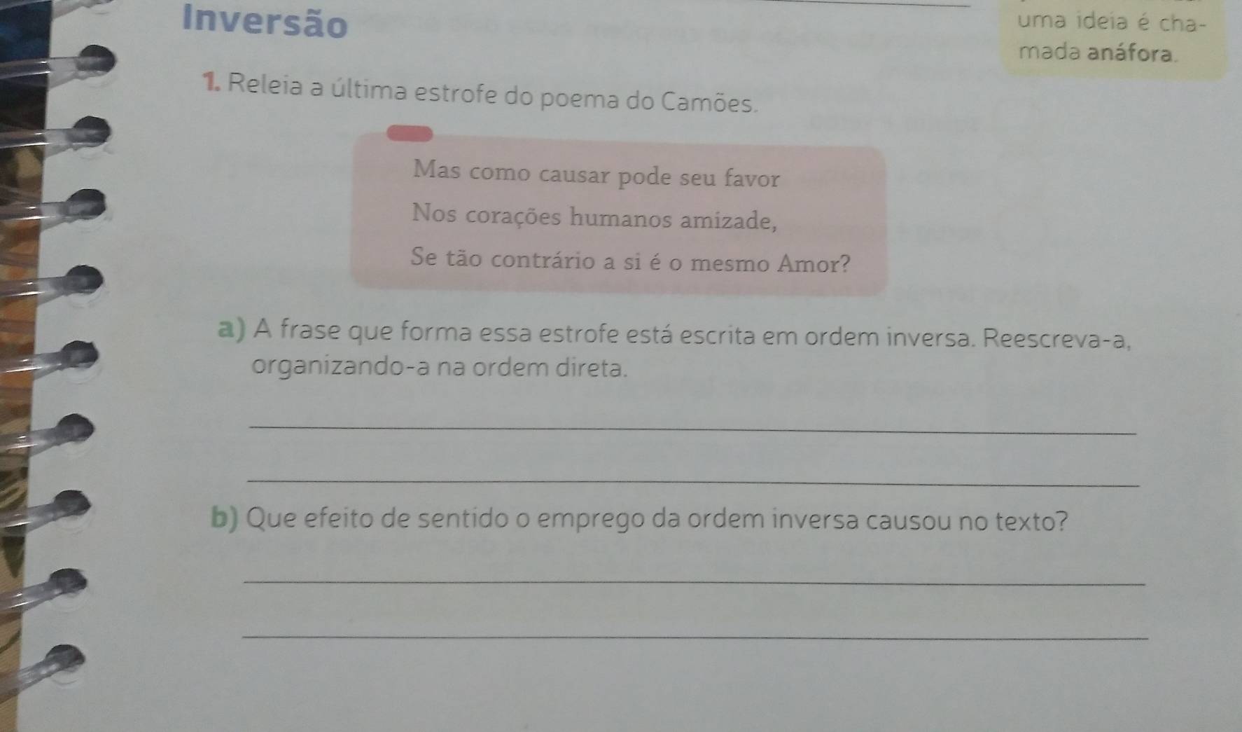 Inversão uma ideia é cha- 
mada anáfora. 
1. Releia a última estrofe do poema do Camões. 
Mas como causar pode seu favor 
Nos corações humanos amizade, 
Se tão contrário a si é o mesmo Amor? 
a) A frase que forma essa estrofe está escrita em ordem inversa. Reescreva-a, 
organizando-a na ordem direta. 
_ 
_ 
b) Que efeito de sentido o emprego da ordem inversa causou no texto? 
_ 
_