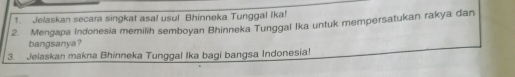 Jelaskan secara singkat asa! usul Bhinneka Tunggal Ika! 
2. Mengapa Indonesia memilih semboyan Bhinneka Tunggal Ika untuk mempersatukan rakya dan 
bangsanya? 
3. Jelaskan makna Bhinneka Tunggal Ika bagi bangsa Indonesia!