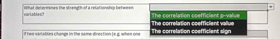 What determines the strength of a relationship between
variables? The correlation coefficient p -value
The correlation coefficient value
If two variables change in the same direction (e.g. when one The correlation coefficient sign