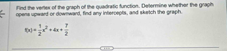 Find the vertex of the graph of the quadratic function. Determine whether the graph 
opens upward or downward, find any intercepts, and sketch the graph.
f(x)= 1/2 x^2+4x+ 7/2 