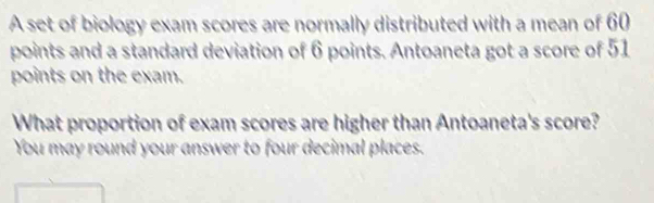 A set of biology exam scores are normally distributed with a mean of 60
points and a standard deviation of 6 points. Antoaneta got a score of 51
points on the exam. 
What proportion of exam scores are higher than Antoaneta's score? 
You may round your answer to four decimal places.