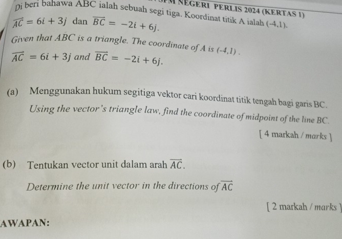 UM NégERI pErlis 2024 (KErtas 1) 
Di beri bahawa ABC ialah sebuah segi tiga. Koordinat titik A ialah (-4,1).
widehat AC=6i+3j dan vector BC=-2i+6j. 
Given that ABC is a triangle. The coordinate of A is (-4,1).
vector AC=6i+3j and vector BC=-2i+6j. 
(a) Menggunakan hukum segitiga vektor cari koordinat titik tengah bagi garis BC. 
Using the vector’s triangle law, find the coordinate of midpoint of the line BC. 
[ 4 markah / marks ] 
(b) Tentukan vector unit dalam arah vector AC. 
Determine the unit vector in the directions of vector AC
[ 2 markah / marks ] 
AWAPAN: