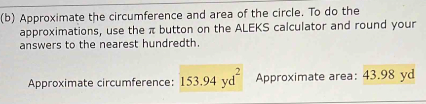 Approximate the circumference and area of the circle. To do the 
approximations, use the π button on the ALEKS calculator and round your 
answers to the nearest hundredth. 
Approximate circumference: 153.94yd^2 Approximate area: 43.98 yd