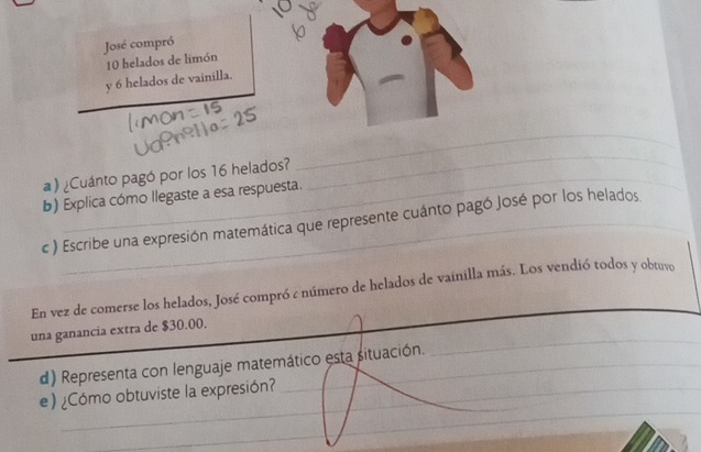 José compró
10 helados de limón 
y 6 helados de vainill。 
a) ¿Cuánto pagó por los 16 helados? 
_ 
_ 
b) Explica cómo llegaste a esa respuesta. 
c ) Escribe una expresión matemática que represente cuánto pagó José por los helados 
En vez de comerse los helados, José compró ¿ número de helados de vainilla más. Los vendió todos y obtuvo 
_ 
_ 
una ganancia extra de $30.00. 
_ 
d) Representa con lenguaje matemático esta situación._ 
_ 
_ 
e) ¿Cómo obtuviste la expresión?_ 
_