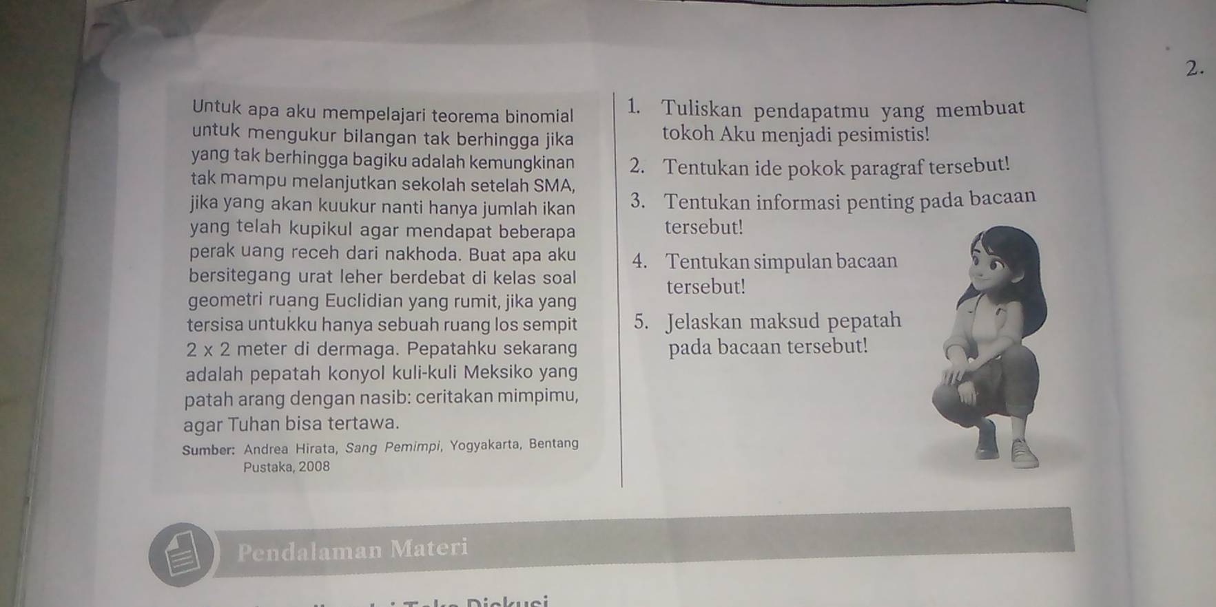 Untuk apa aku mempelajari teorema binomial 1. Tuliskan pendapatmu yang membuat 
untuk mengukur bilangan tak berhingga jika tokoh Aku menjadi pesimistis! 
yang tak berhingga bagiku adalah kemungkinan 2. Tentukan ide pokok paragraf tersebut! 
tak mampu melanjutkan sekolah setelah SMA, 
jika yang akan kuukur nanti hanya jumlah ikan 3. Tentukan informasi penting pada bacaan 
yang telah kupikul agar mendapat beberapa tersebut! 
perak uang receh dari nakhoda. Buat apa aku 4. Tentukan simpulan bacaan 
bersitegang urat leher berdebat di kelas soal tersebut! 
geometri ruang Euclidian yang rumit, jika yang 
tersisa untukku hanya sebuah ruang los sempit 5. Jelaskan maksud pepatah
2* 2 meter di dermaga. Pepatahku sekarang pada bacaan tersebut! 
adalah pepatah konyol kuli-kuli Meksiko yang 
patah arang dengan nasib: ceritakan mimpimu, 
agar Tuhan bisa tertawa. 
Sumber: Andrea Hirata, Sang Pemimpi, Yogyakarta, Bentang 
Pustaka, 2008 
Pendalaman Materi