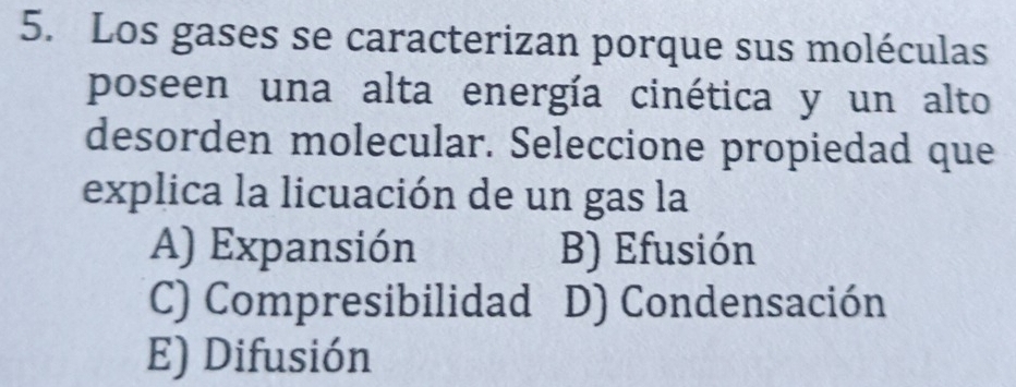 Los gases se caracterizan porque sus moléculas
poseen una alta energía cinética y un alto
desorden molecular. Seleccione propiedad que
explica la licuación de un gas la
A) Expansión B) Efusión
C) Compresibilidad D) Condensación
E) Difusión