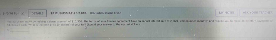 DETAILS TAMUBUSMATH 6.2.010. 0/6 Submissions Used MY NOTES ASK YOUR TEACHER 
You purchase an RV by making a down payment of $10,300. The terms of your finance agreement have an annual interest rate of 2.56%, compounded monthly, and require you to make 36 monthly payments of
$1,495.75 each. What is the cash price (in dollars) of your RV? (Round your answer to the nearest dollar.)