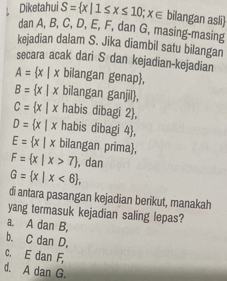 Diketahui S= x|1≤ x≤ 10;x∈ bilangan asli
dan A, B, C, D, E, F, dan G, masing-masing
kejadian dalam S. Jika diambil satu bilangan
secara acak dari S dan kejadian-kejadian
A= x|x bilangan genap,
B= x|x bilangan ganjil,
C= x|x habis dibagi 2 ,
D= x|x habis dibagi 4 ,
E= x|x bilangan prima,
F= x|x>7 , dan
G= x|x<6 , 
di antara pasangan kejadian berikut, manakah
yang termasuk kejadian saling lepas?
a. A dan B,
b. C dan D,
C. E dan F,
d. A dan G.