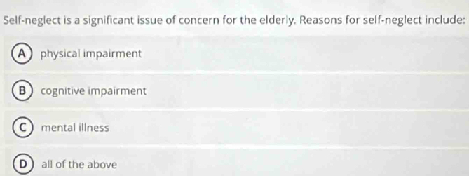 Self-neglect is a significant issue of concern for the elderly. Reasons for self-neglect include:
A physical impairment
B cognitive impairment
C mental illness
D  all of the above