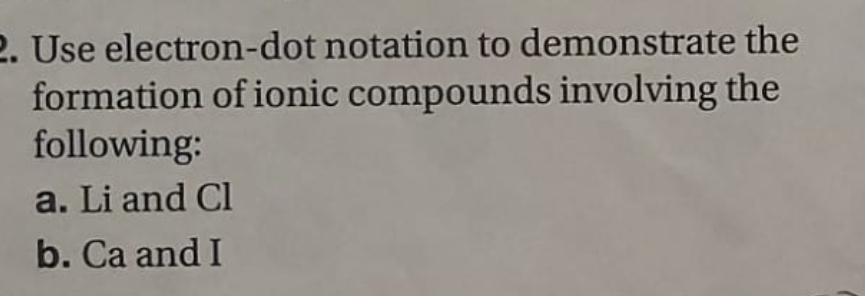 Use electron-dot notation to demonstrate the 
formation of ionic compounds involving the 
following: 
a. Li and Cl 
b. Ca and I