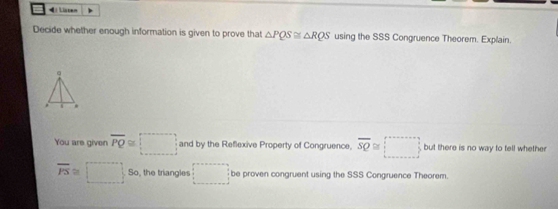 4Listen 
Decide whether enough information is given to prove that △ PQS≌ △ RQS using the SSS Congruence Theorem. Explain.
q. 
You are given overline PQ≌ □ and by the Reflexive Property of Congruence, overline SQ≌ □ but there is no way to tell whether
overline PS≌ □ So, the triangles □ be proven congruent using the SSS Congruence Theorem.