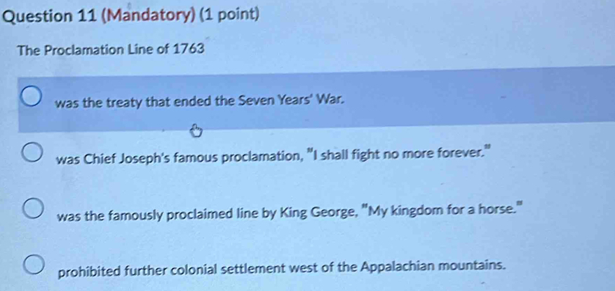 (Mandatory) (1 point)
The Proclamation Line of 1763
was the treaty that ended the Seven Years' War.
was Chief Joseph's famous proclamation, "I shall fight no more forever."
was the famously proclaimed line by King George, "My kingdom for a horse."
prohibited further colonial settlement west of the Appalachian mountains.