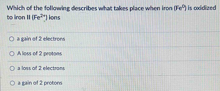 Which of the following describes what takes place when iron (Fe^0) is oxidized
to iron . || (Fe^(2+)) ions
a gain of 2 electrons
A loss of 2 protons
a loss of 2 electrons
a gain of 2 protons