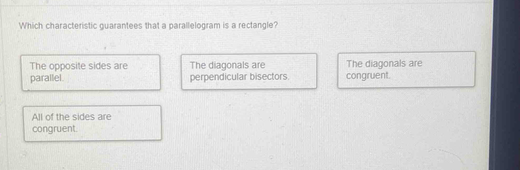 Which characteristic guarantees that a parallelogram is a rectangle?
The opposite sides are The diagonals are The diagonals are
parailel. perpendicular bisectors. congruent.
All of the sides are
congruent.