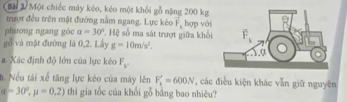 Một chiếc máy kéo, kéo một khối gỗ nặng 200 kg
trượt đều trên mặt đường nằm ngang. Lực kéo vector F_k hợp với
phương ngang góc a=30°. Hệ số ma sát trượt giữa khối
gỗ và mặt đường là 0,2. Lấy g=10m/s^2.
a. Xác định độ lớn của lực kéo F_k.
b. Nếu tài xế tăng lực kéo của máy lên F_k'=600N , các điều kiện khác vẫn giữ nguyên
alpha =30°,mu =0,2) thì gia tốc của khối gỗ bằng bao nhiêu?