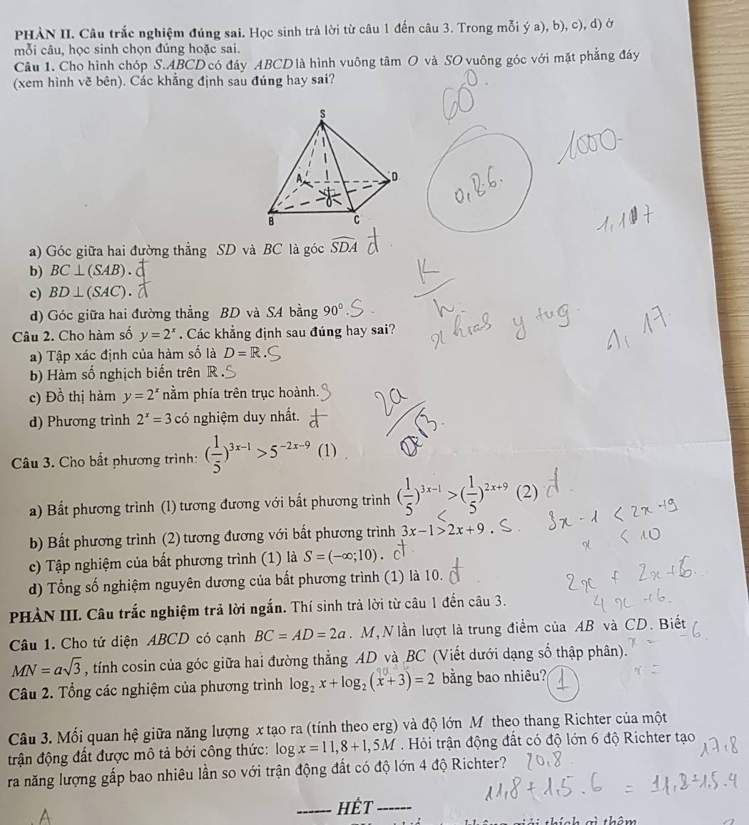 PHÀN II. Câu trắc nghiệm đúng sai. Học sinh trả lời từ câu 1 đến câu 3. Trong mỗi ý a), b), c), d) ở
mỗi câu, học sinh chọn đúng hoặc sai.
Câu 1. Cho hình chóp S.ABCD có đáy ABCD là hình vuông tâm O và SO vuông góc với mặt phẳng đáy
(xem hình vẽ bên). Các khẳng định sau đúng hay sai?
a) Góc giữa hai đường thẳng SD và BC là góc widehat SDA
b) BC⊥ (SAB).
c) BD⊥ (SAC).
d) Góc giữa hai đường thẳng BD và SA bằng 90°
Câu 2. Cho hàm số y=2^x. Các khẳng định sau đúng hay sai?
a) Tập xác định của hàm số là D=R
b) Hàm số nghịch biến trên R
c) Đồ thị hàm y=2^x nằm phía trên trục hoành.
d) Phương trình 2^x=3 có nghiệm duy nhất.
Câu 3. Cho bất phương trình: ( 1/5 )^3x-1>5^(-2x-9) (1)
a) Bất phương trình (1) tương đương với bất phương trình ( 1/5 )^3x-1>( 1/5 )^2x+9 (2)
b) Bất phương trình (2) tương đương với bất phương trình 3x-1>2x+9
c) Tập nghiệm của bất phương trình (1) là S=(-∈fty ;10)
d) Tổng số nghiệm nguyên dương của bất phương trình (1) là 10.
PHÀN III. Câu trắc nghiệm trả lời ngắn. Thí sinh trả lời từ câu 1 đến câu 3.
Câu 1. Cho tứ diện ABCD có cạnh BC=AD=2a. M, N lần lượt là trung điểm của AB và CD. Biết
MN=asqrt(3) , tính cosin của góc giữa hai đường thẳng AD và BC (Viết dưới dạng số thập phân).
Câu 2. Tổng các nghiệm của phương trình log _2x+log _2(x+3)=2 bằng bao nhiêu?
Câu 3. Mối quan hệ giữa năng lượng x tạo ra (tính theo erg) và độ lớn M theo thang Richter của một
trận động đất được mô tả bởi công thức: log x=11,8+1,5M Hỏi trận động đất có độ lớn 6 độ Richter tạo
ra năng lượng gấp bao nhiêu lần so với trận động đất có độ lớn 4 độ Richter?
_Hết_
âm