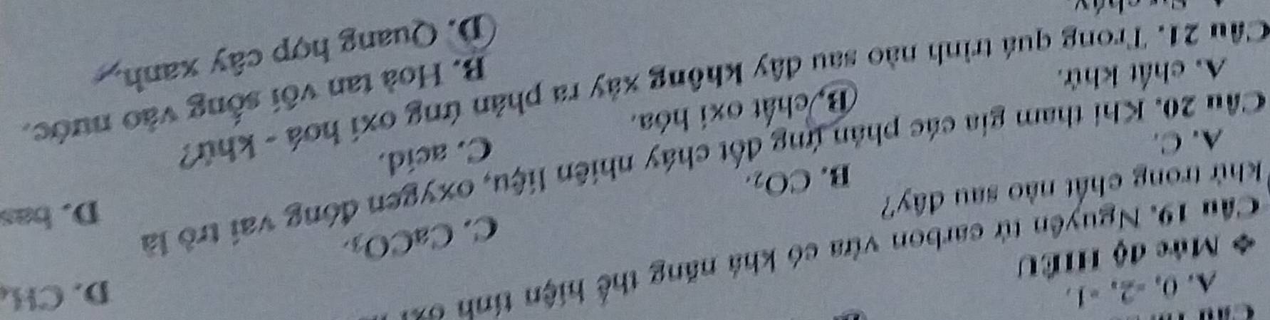 A. 0, -2, -1. D. CH
Cầu 19. Nguyên tử carbon vừa có khả năng thể hiện tính ơ
d Mức độ HIÊU
C. CaCO
ốt cháy nhiên liệu, oxygen đóng vai trò là
khử trong chất nào sau đây?
B. CO_2.
A. C. D. bas
Cầu 20. Khi tham gia các phân ý
C. acid.
B. chất oxi hóa.
Cầu 21. Trong quá trình nào sau đây không xảy ra phản ứng oxí hoá - khứ?
A. chất khử.
B. Hoà tan vối sống vào nước,
D. Quang hợp cây xanh