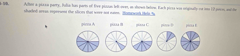 After a pizza party, Julia has parts of five pizzas left over, as shown below. Each pizza was originally cut into 12 pieces, and the 
shaded areas represent the slices that were not eaten. Homework Help 
pizza A pizza B pizza C pizza D pizza E