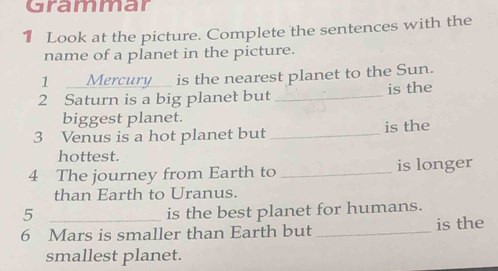 Grammar 
1 Look at the picture. Complete the sentences with the 
name of a planet in the picture. 
1 Mercury__ is the nearest planet to the Sun. 
2 Saturn is a big planet but _is the 
biggest planet. 
3 Venus is a hot planet but _is the 
hottest. 
4 The journey from Earth to _is longer 
than Earth to Uranus. 
5 is the best planet for humans. 
6 Mars is smaller than Earth but _is the 
smallest planet.