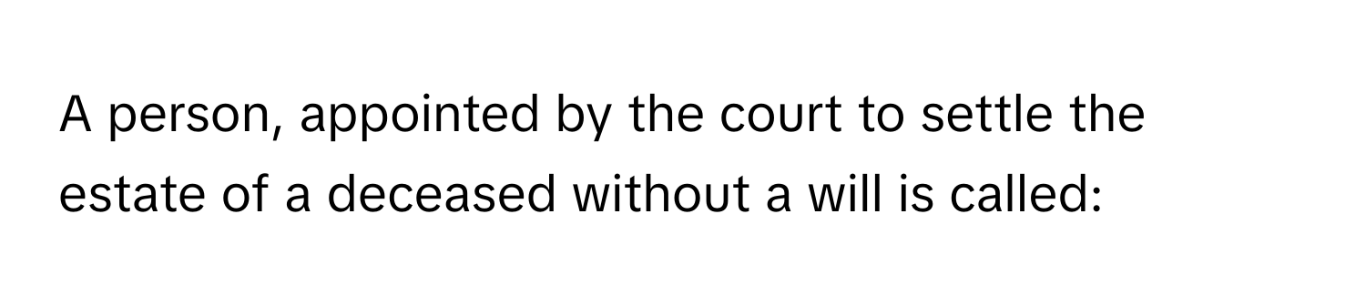 A person, appointed by the court to settle the estate of a deceased without a will is called: