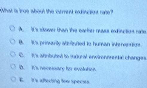 What is true about the current extinction rate?
A. It's slower than the earlier mass extinction rale
B. It's primarily attributed to human intervention.
C. it's attributed to natural environmental changes
D. It's necessary for evolution.
E It's affecting few species.