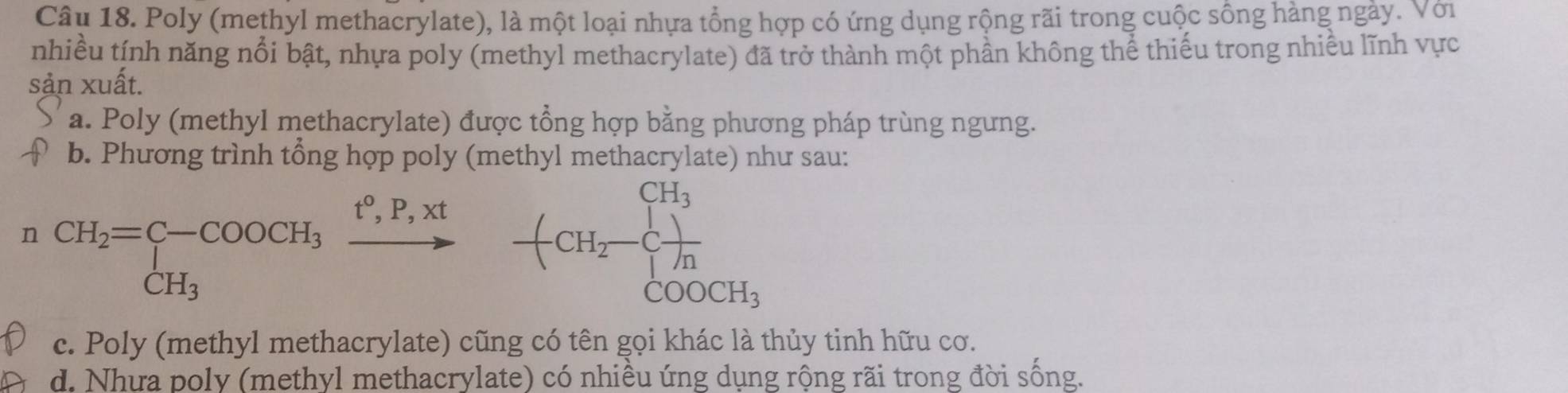 Poly (methyl methacrylate), là một loại nhựa tổng hợp có ứng dụng rộng rãi trong cuộc sống hàng ngày. Với
nhiều tính năng nổi bật, nhựa poly (methyl methacrylate) đã trở thành một phần không thể thiếu trong nhiều lĩnh vực
sản xuất.
a. Poly (methyl methacrylate) được tổng hợp bằng phương pháp trùng ngưng.
b. Phương trình tổng hợp poly (methyl methacrylate) như sau:
n CH_2=C-COOCH_3xrightarrow P,R,xt CH-endarray -+CH_2-C_2-sumlimits _COOCH_3^CH_3
c. Poly (methyl methacrylate) cũng có tên gọi khác là thủy tinh hữu cơ.
d. Nhưa poly (methyl methacrylate) có nhiều ứng dụng rộng rãi trong đời sống.