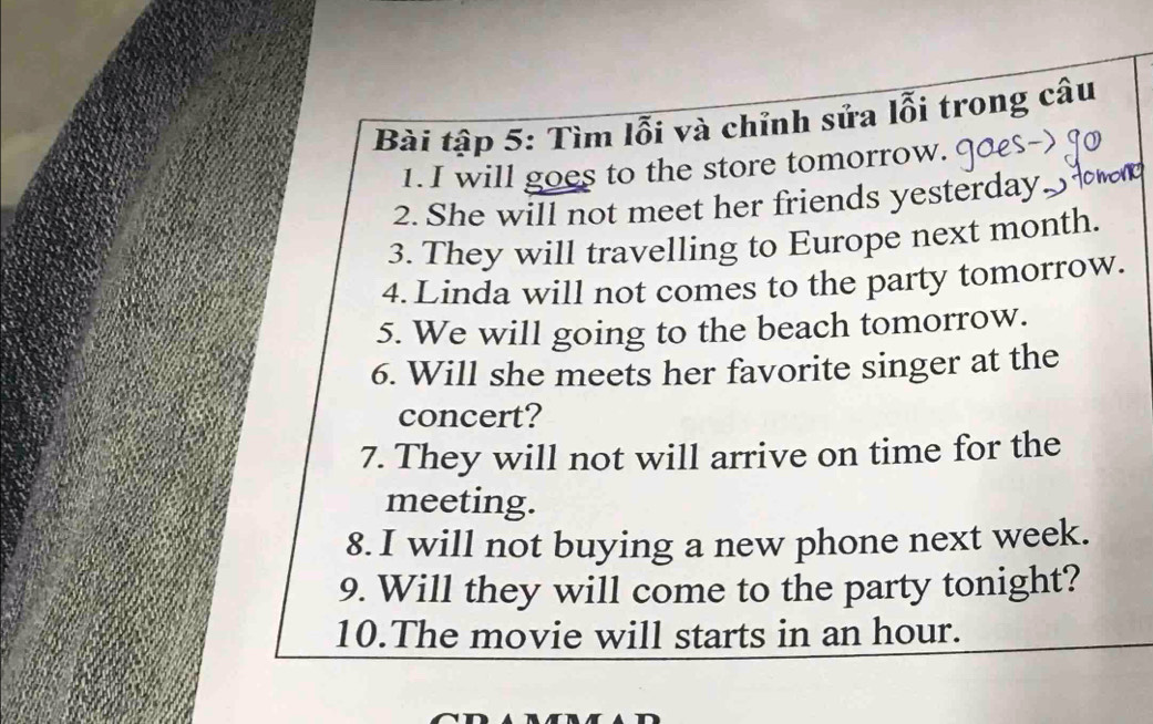 Bài tập 5: Tìm lỗi và chỉnh sửa lỗi trong câu 
1.I will goes to the store tomorrow. 
2. She will not meet her friends yesterday 
3. They will travelling to Europe next month. 
4. Linda will not comes to the party tomorrow. 
5. We will going to the beach tomorrow. 
6. Will she meets her favorite singer at the 
concert? 
7. They will not will arrive on time for the 
meeting. 
8. I will not buying a new phone next week. 
9. Will they will come to the party tonight? 
10.The movie will starts in an hour.