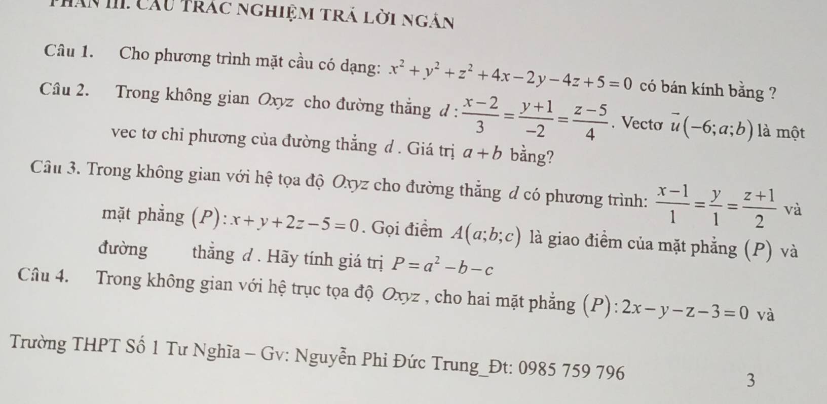 Thân III Cầu trác nghiệm trả lời ngắn 
Câu 1. Cho phương trình mặt cầu có dạng: x^2+y^2+z^2+4x-2y-4z+5=0 có bán kính bằng ? 
Câu 2. Trong không gian Oxyz cho đường thắng d :  (x-2)/3 = (y+1)/-2 = (z-5)/4 . Vecto vector u(-6;a;b) là một 
vec tơ chi phương của đường thắng d . Giá trị a+b bằng? 
Câu 3. Trong không gian với hệ tọa độ Oxyz cho đường thẳng d có phương trình:  (x-1)/1 = y/1 = (z+1)/2  và 
mặt phẳng (P): x+y+2z-5=0. Gọi điểm A(a;b;c) là giao điểm của mặt phẳng (P) và 
đường thẳng đ . Hãy tính giá trị P=a^2-b-c
Câu 4. Trong không gian với hệ trục tọa độ Oxyz , cho hai mặt phẳng (P): 2x-y-z-3=0 và 
Trường THPT Số 1 Tư Nghĩa - Gv: Nguyễn Phi Đức Trung_Đt: 0985 759 796 3