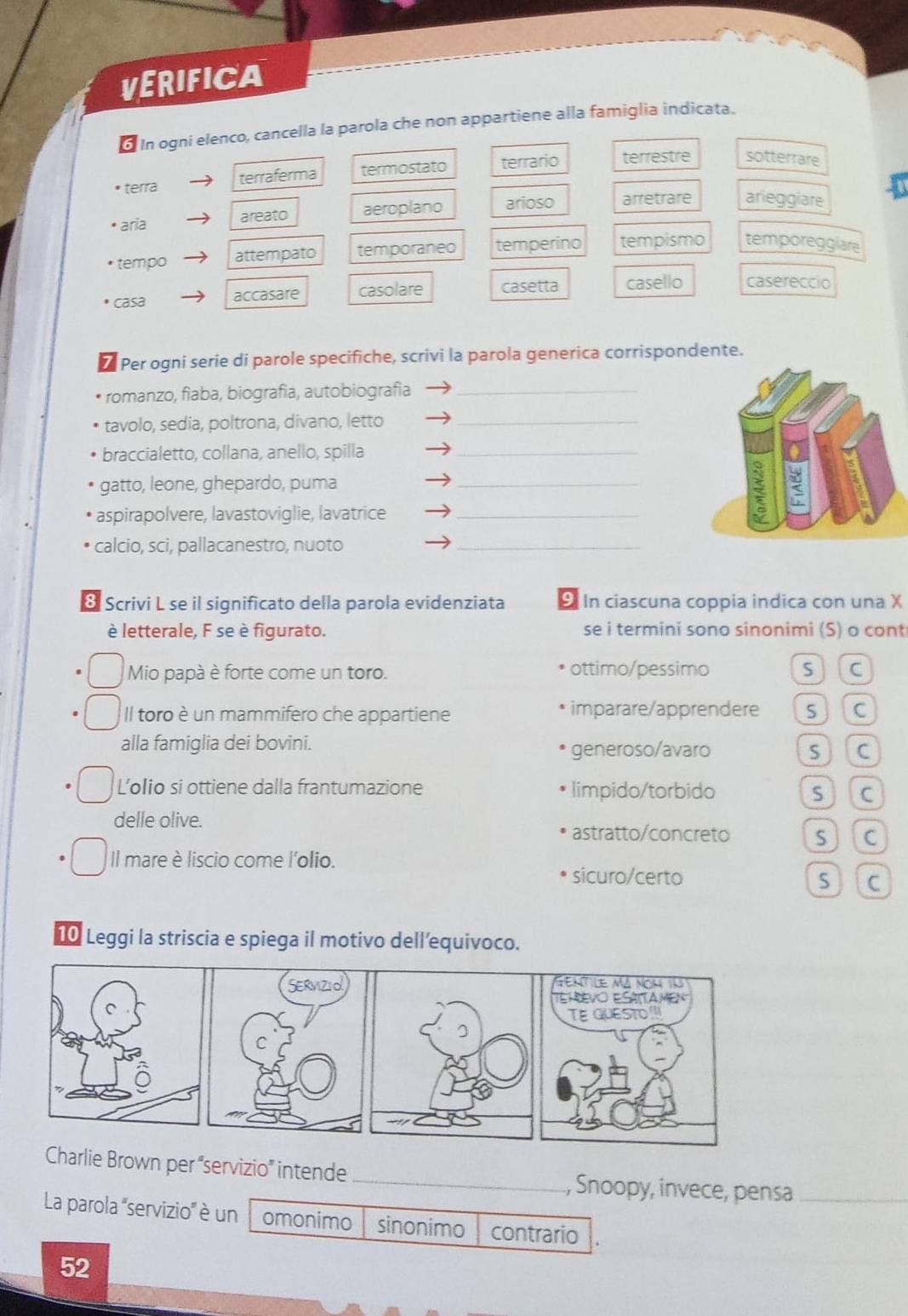 VERIFICA
d In ogni elenco, cancella la parola che non appartiene alla famiglia indicata.
terra terraferma termostato terrario terrestre sotterrare
* aría areato aeroplano arioso arretrare arieggiare
tempo attempato temporaneo temperino tempismo temporeggiare
casa accasare casolare casetta casello casereccio
Per ogni serie di parole specifiche, scrivi la parola generica corrispondente.
romanzo, fiaba, biografia, autobiografia_
tavolo, sedia, poltrona, divano, letto_
braccialetto, collana, anello, spilla_
gatto, leone, ghepardo, puma_
aspirapolvere, lavastoviglie, lavatrice_
calcio, sci, pallacanestro, nuoto_
Scrivi L se il significato della parola evidenziata 9 In ciascuna coppia indica con una X
è letterale, F se è figurato. se i termini sono sinonimi (S) o cont
Mio papà è forte come un toro. ottimo/pessimo S (c
Il toro è un mammifero che appartiene imparare/apprendere s ] C
alla famiglia dei bovini. generoso/avaro sc
L’olio si ottiene dalla frantumazione limpido/torbido s)(c
delle olive.
astratto/concreto s](c
Il mare è liscio come l'olio.
sicuro/certo S c
10 Leggi la striscia e spiega il motivo dell’equivoco.
Gentile mã nom 1à
Temvo Esáttamen
TE GUESTO
Charlie Brown per “servizio” intende _, Snoopy, invece, pensa_
La parola '''servizio'' è un omonimo sinonimo contrario
52