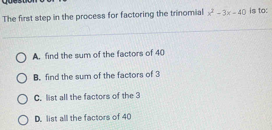 The first step in the process for factoring the trinomial x^2-3x-40 is to:
A. find the sum of the factors of 40
B. find the sum of the factors of 3
C. list all the factors of the 3
D. list all the factors of 40