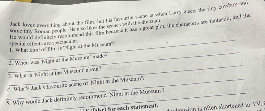 Jack loves everything about the film, but his favourite scene is when Larry meets the tiny cowboy and 
some tiny Roman people. He also likes the scenes with the dinosaur. 
He would definitely recommend this film because it has a great plot, the characters are fantastic, and the 
_ 
special effects are spectacular. 
_ 
1. What kind of film is 'Night at the Museum'? 
_ 
2. When was 'Night at the Museum’ made? 
3. What is 'Night at the Museum' about? 
_4. What's Jack's favourite scene of 'Night at the Museum'? 
5. Why would Jack definitely recommend 'Night at the Museum'? 
e evision is often shortened to TV. 
F (false) for each statement.