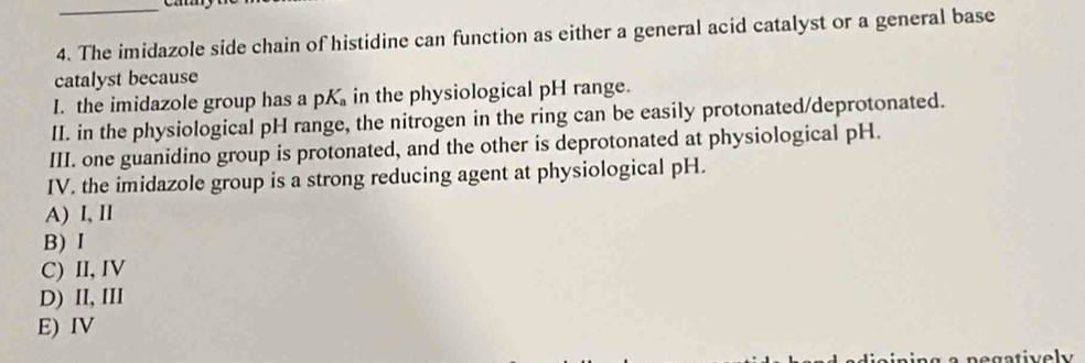 The imidazole side chain of histidine can function as either a general acid catalyst or a general base
catalyst because
I. the imidazole group has a pK in the physiological pH range.
II. in the physiological pH range, the nitrogen in the ring can be easily protonated/deprotonated.
III. one guanidino group is protonated, and the other is deprotonated at physiological pH.
IV. the imidazole group is a strong reducing agent at physiological pH.
A) I, II
B) I
C) II, IV
D) II, III
E) IV