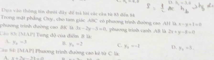 a v_b=4.8 D. h_2=3.6
Dựa vào thông tin đưới đây để trả lời các câu từ 83 đến 84
Trong mặt phẳng Oxy, cho tam giác ABC có phương trình đường cao AH là x-y+1=0
phương trình đường cao BK là 3x-2y-5=0 phương trình cạnh AB là 2x+y-8=0
Câu 83: [MAP] Tung độ của điểm B là:
A. y_8=3
B. y_3=2
C. y_3=-1 D. y_a=5. 
Cầu 84: [MAP] Phương trình đường cao kẻ từ C là;
A. x+2y-23=0