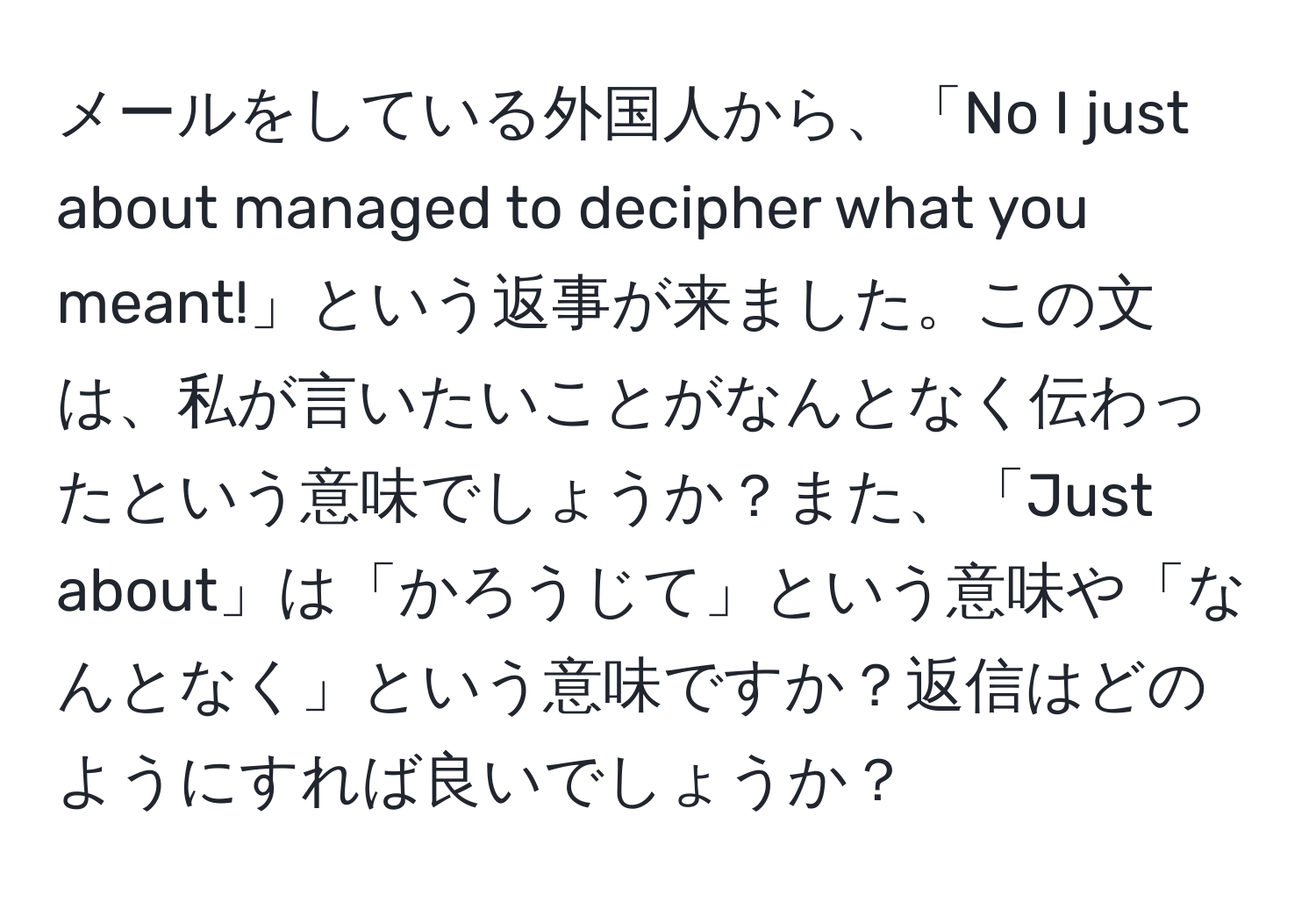 メールをしている外国人から、「No I just about managed to decipher what you meant!」という返事が来ました。この文は、私が言いたいことがなんとなく伝わったという意味でしょうか？また、「Just about」は「かろうじて」という意味や「なんとなく」という意味ですか？返信はどのようにすれば良いでしょうか？