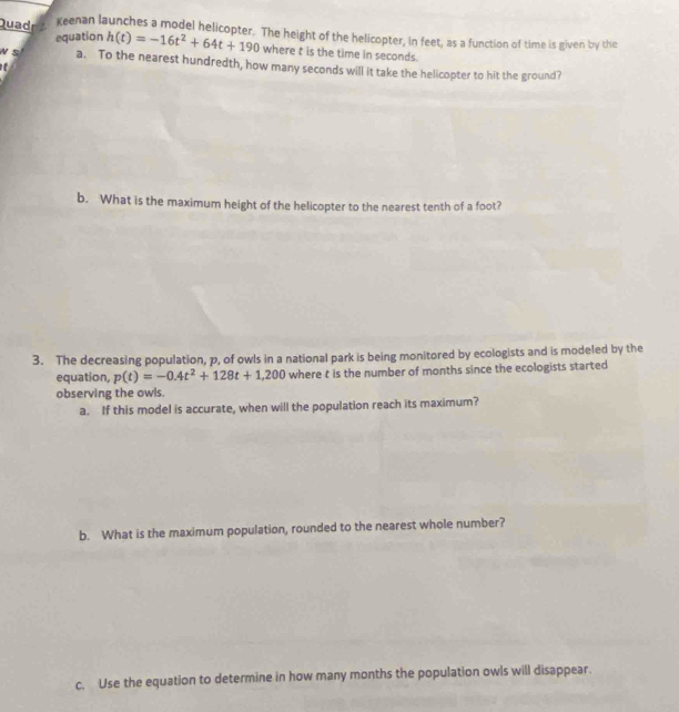Quad Keenan launches a model helicopter. The height of the helicopter, in feet, as a function of time is given by the 
equation h(t)=-16t^2+64t+190 where t is the time in seconds. 
N S a. To the nearest hundredth, how many seconds will it take the helicopter to hit the ground? 
b. What is the maximum height of the helicopter to the nearest tenth of a foot? 
3. The decreasing population, p, of owls in a national park is being monitored by ecologists and is modeled by the 
equation, p(t)=-0.4t^2+128t+1,200 where t is the number of months since the ecologists started 
observing the owls. 
a. If this model is accurate, when will the population reach its maximum? 
b. What is the maximum population, rounded to the nearest whole number? 
c. Use the equation to determine in how many months the population owls will disappear.