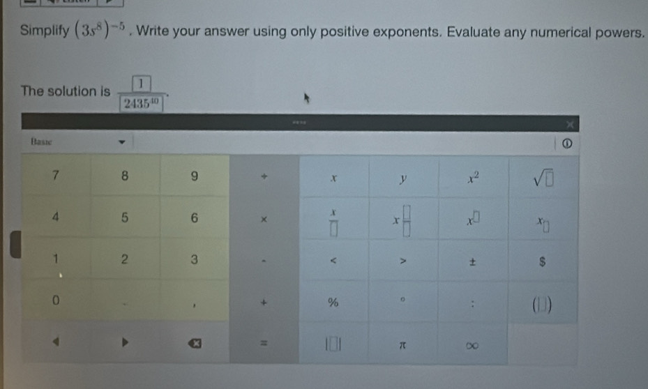 Simplify (3s^8)^-5. Write your answer using only positive exponents. Evaluate any numerical powers.
The solution is frac  1 2435^(30).