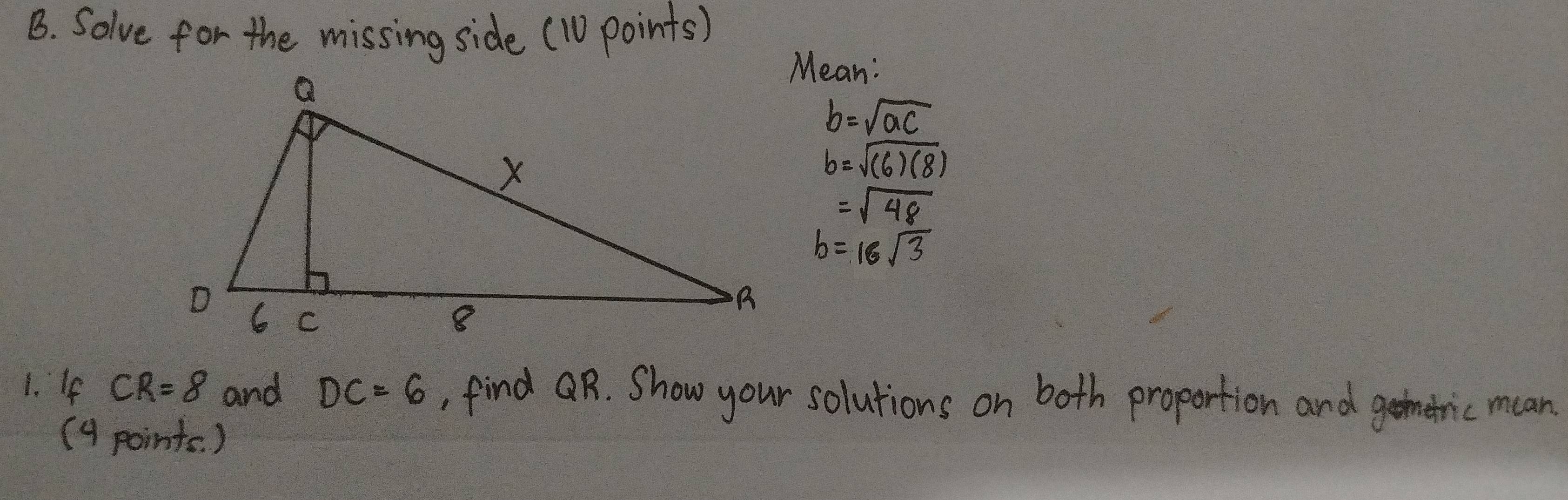 Solve for the missing side (10 points) 
Mean:
b=sqrt(ac)
b=sqrt((6)(8))
=sqrt(48)
b=16sqrt(3)
1. If CR=8 and DC=6 , find R. Show your solutions on both proportion and gemetric mean 
(4 points. )