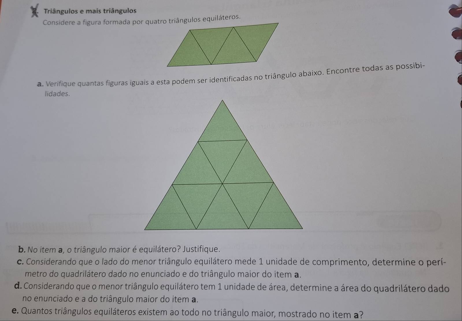 Triângulos e mais triângulos 
a. Verifique quantas figuras iguais a esta podem ser identificadas no triângulo abaixo. Encontre todas as possibi- 
lidades. 
b. No item a, o triângulo maior é equilátero? Justifique. 
c. Considerando que o lado do menor triângulo equilátero mede 1 unidade de comprimento, determine o perí- 
metro do quadrilátero dado no enunciado e do triângulo maior do item a. 
d. Considerando que o menor triângulo equilátero tem 1 unidade de área, determine a área do quadrilátero dado 
no enunciado e a do triângulo maior do item a. 
e. Quantos triângulos equiláteros existem ao todo no triângulo maior, mostrado no item a?