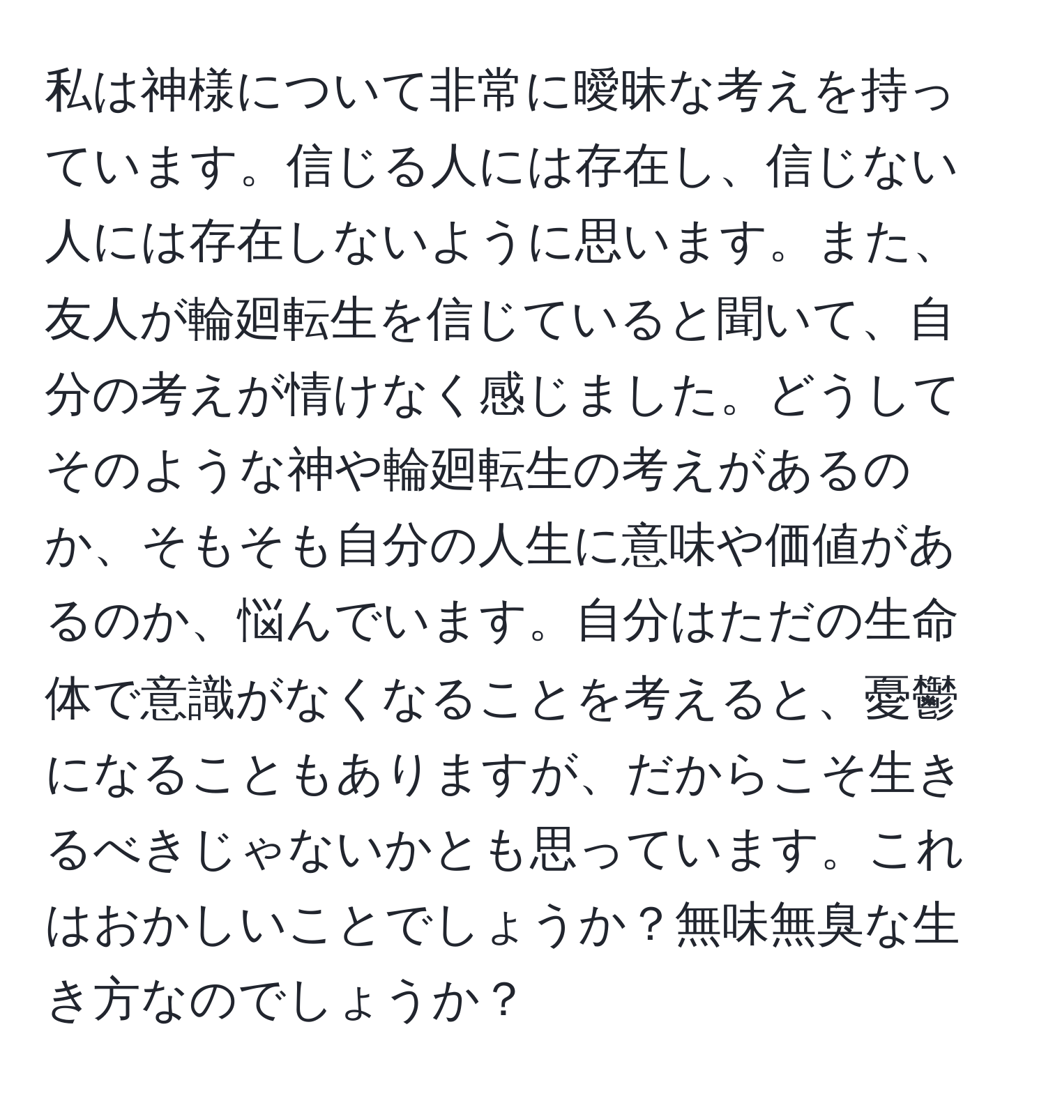 私は神様について非常に曖昧な考えを持っています。信じる人には存在し、信じない人には存在しないように思います。また、友人が輪廻転生を信じていると聞いて、自分の考えが情けなく感じました。どうしてそのような神や輪廻転生の考えがあるのか、そもそも自分の人生に意味や価値があるのか、悩んでいます。自分はただの生命体で意識がなくなることを考えると、憂鬱になることもありますが、だからこそ生きるべきじゃないかとも思っています。これはおかしいことでしょうか？無味無臭な生き方なのでしょうか？