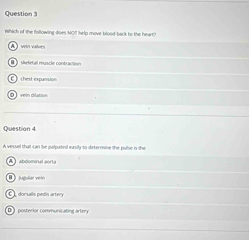 Which of the following does NOT help move blood back to the heart?
A vein valves
B skeletal muscle contraction
C chest expansion
D vein dilation
Question 4
A vessel that can be palpated easily to determine the pulse is the
A abdominal aorta
B jugular vein
C dorsalis pedis artery
D posterior communicating artery