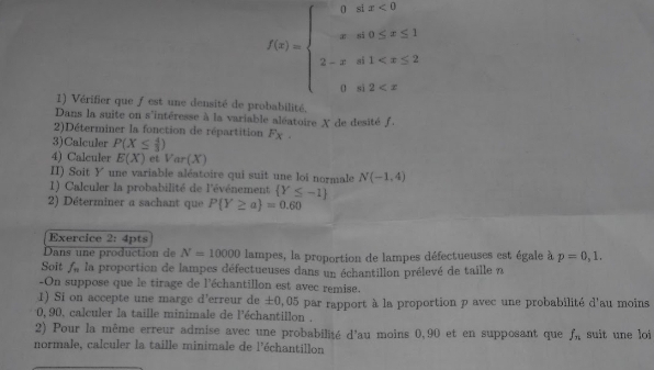 f(x)=beginarrayl 0ax<0 -xa0≤ x≤ 1 2-xa1
1) Vérifier que ƒ est une densité de probabilité. 
Dans la suite on s'intéresse à la variable aléatoire X de desité f. 
2)Déterminer la fonction de répartition 
3)Calculer P(X≤  4/3 ) F_X. 
4) Calculer E(X) et Var(X)
II) Soit Y une variable aléatoire qui suit une loi normale N(-1,4)
1) Calculer la probabilité de l'événement  Y≤ -1
2) Déterminer a sachant que P Y≥ a =0.60
Exercice 2: 4pts 
Dans une production de N=10000 lampes, la proportion de lampes défectueuses est égale à p=0,1. 
Soit f la proportion de lampes défectueuses dans un échantillon prélevé de taille n 
-On suppose que le tirage de l'échantillon est avec remise. 
1) Si on accepte une marge d'erreur de± 0,05
0, 90, calculer la taille minimale de l'échantillon . 5 par rapport à la proportion p avec une probabilité d'au moins 
2) Pour la même erreur admise avec une probabilité d'au moins 0,90 et en supposant que f_n suit une loi 
normale, calculer la taille minimale de l'échantillon