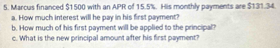 Marcus financed $1500 with an APR of 15.5%. His monthly payments are $131.34. 
a. How much interest will he pay in his first payment? 
b. How much of his first payment will be applied to the principal? 
c. What is the new principal amount after his first payment?