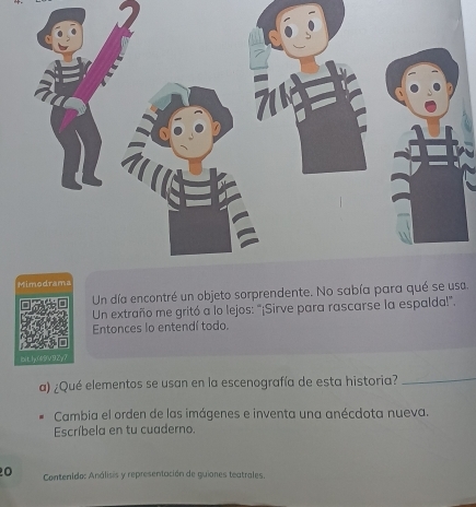 Un día encontré un objeto sorprendente. No sabía para quéa. 
Un extraño me gritó a lo lejos: "¡Sirve para rascarse la espalda!". 
Entonces lo entendí todo. 
bitly(69V9Zy7 
a) ¿Qué elementos se usan en la escenografía de esta historia?_ 
Cambia el orden de las imágenes e inventa una anécdota nueva. 
Escríbela en tu cuaderno. 
0 Contenido: Análisis y representación de guiones teatrales.