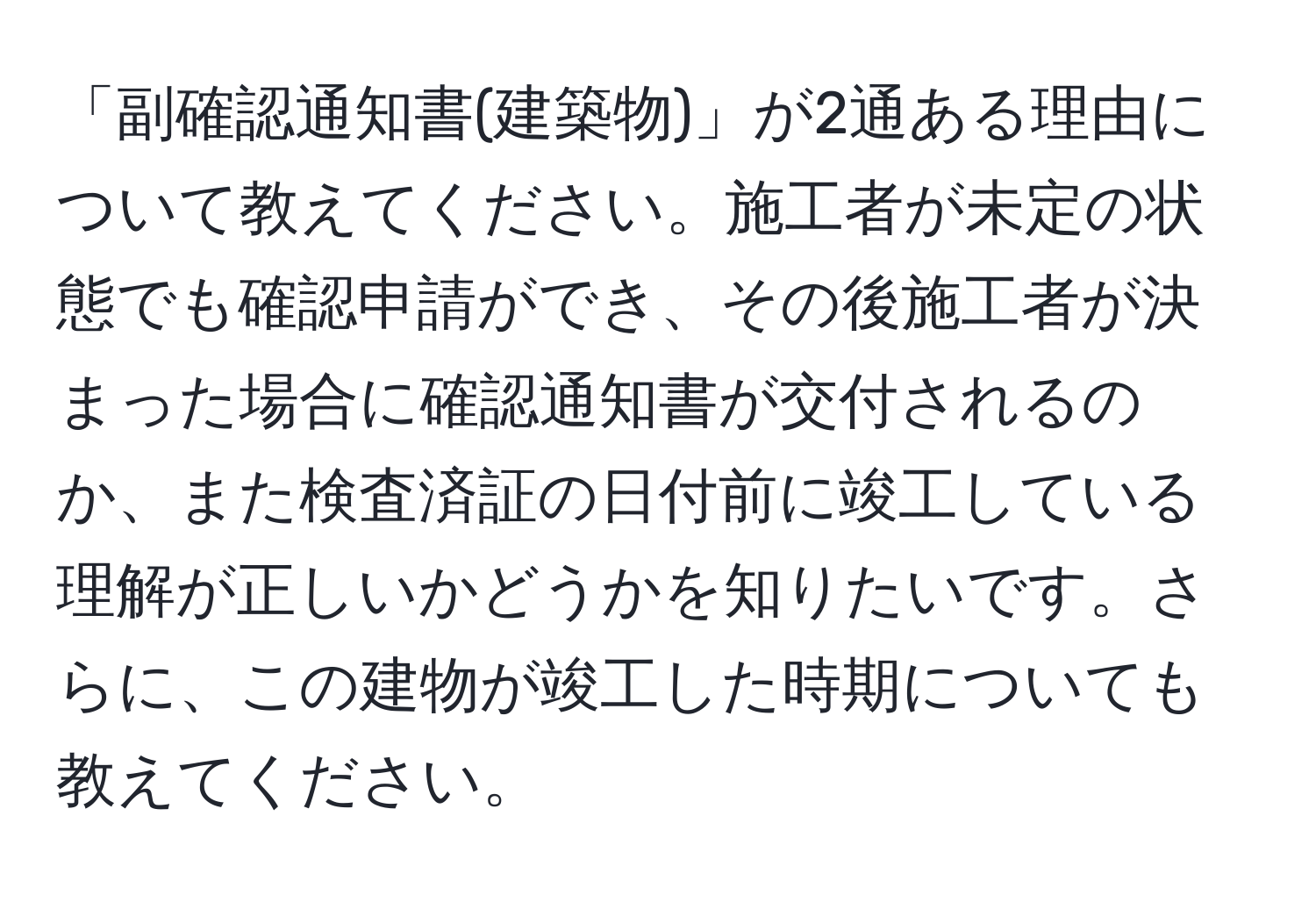 「副確認通知書(建築物)」が2通ある理由について教えてください。施工者が未定の状態でも確認申請ができ、その後施工者が決まった場合に確認通知書が交付されるのか、また検査済証の日付前に竣工している理解が正しいかどうかを知りたいです。さらに、この建物が竣工した時期についても教えてください。