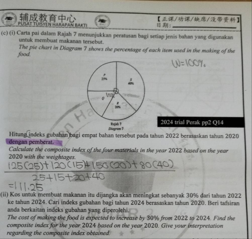 【///】 
PÜSAT TUISYEN HARAPAN BAKTI ：_ 
(c) (i) Carta pai dalam Rajah 7 menunjukkan peratusan bagi setiap jenis bahan yang digunakan 
untuk membuat makanan tersebut. 
The pie chart in Diagram 7 shows the percentage of each item used in the making of the 
food. 
2024 trial Perak pp2 Q14 
Hitung indeks gubahan bagi empat bahan tersebut pada tahun 2022 berasaskan tahun 2020 
dengan pemberat. 
Calculate the composite index of the four materials in the year 2022 based on the year 
2020 with the weightages. 
(ii) Kos untuk membuat makanan itu dijangka akan meningkat sebanyak 30% dari tahun 2022 
ke tahun 2024. Cari indeks gubahan bagi tahun 2024 berasaskan tahun 2020. Beri tafsiran 
anda berkaitan indeks gubahan yang diperolehi. 
The cost of making the food is expected to increase by 30% from 2022 to 2024. Find the 
composite index for the year 2024 based on the year 2020. Give your interpretation 
regarding the composite index obtained.